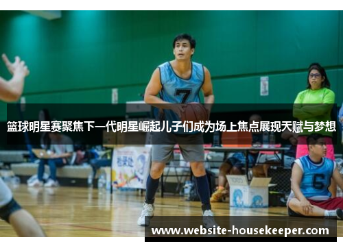 篮球明星赛聚焦下一代明星崛起儿子们成为场上焦点展现天赋与梦想